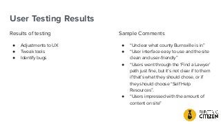 User Testing Results
Results of testing
● Adjustments to UX
● Tweak tools
● Identify bugs
Sample Comments
● “Unclear what county Burnsville is in”
● “User interface easy to use and the site
clean and user-friendly”
● “Users went through the ‘Find a Lawyer’
path just ﬁne, but it’s not clear if to them
if that’s what they should chose, or if
they should choose “Self Help
Resources”.
● “Users impressed with the amount of
content on site”
 
