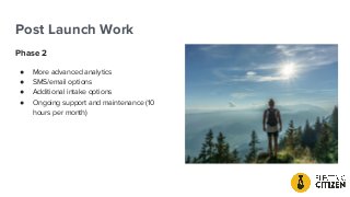 Post Launch Work
Phase 2
● More advanced analytics
● SMS/email options
● Additional intake options
● Ongoing support and maintenance (10
hours per month)
 
