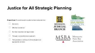 Justice for All Strategic Planning
Project Goal: To work toward a system where everyone has:
Access to
Eﬀective assistance
For their essential civil legal needs
Through a comprehensive approach
That provides a continuum of meaningful and
appropriate services
 