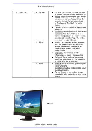 NTICx – Actividad Nº 5


3. Perifericos   a. Entrada             •     Teclado: componente fundamental para
                                              la entrada de datos en una computadora.
                                        •     Mouse: dispositivo empleado para mover
                                              un cursor en los interfaces gráficos de
                                              usuario. Cumplen funciones similares:
                                              el Touchpad, el Trackball, y el Lápiz
                                              óptico.
                                        •     Escáner: permiten digitalizar documentos
                                              u objetos.
                                        •     Microfono: El micrófono es un transductor
                                              electroacústico. Su función es la de
                                              transformar (traducir) la presión acústica
                                              ejercida sobre su cápsula por las ondas
                                              sonoras en energía eléctrica.
                 b. Salida              •     Monitor: se conecta a la placa de video
                                              (muchas veces incorporada a la placa
                                              madre) y se encarga de mostrar las
                                              tareas que se llevan a cabo en la
                                              computadora.
                                        •     Impresora: imprime documentos
                                              informáticos en papel u otros medios.
                                        •     Parlantes: forma parte del sistema de
                                              sonido de la computadora. Se conecta a
                                              la salida de la placa de sonido.
                 c. Mixtos              •     MODEM: es un dispositivo que sirve para
                                              enviar una señal
                                              llamada moduladora mediante otra señal
                                              llamada portadora.
                                        •     Tarjeta de sonido: generalmente van
                                              conectadas a las bahías libres de la placa
                                              madre.




                                 Monitor




                 Jazmín Puyén – Micaela Juarez
 