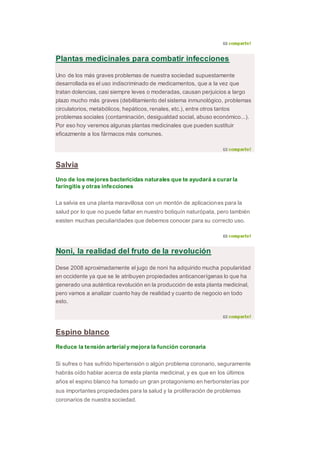 Plantas medicinales para combatir infecciones
Uno de los más graves problemas de nuestra sociedad supuestamente
desarrollada es el uso indiscriminado de medicamentos, que a la vez que
tratan dolencias, casi siempre leves o moderadas, causan perjuicios a largo
plazo mucho más graves (debilitamiento del sistema inmunológico, problemas
circulatorios, metabólicos, hepáticos, renales, etc.), entre otros tantos
problemas sociales (contaminación, desigualdad social, abuso económico...).
Por eso hoy veremos algunas plantas medicinales que pueden sustituir
eficazmente a los fármacos más comunes.
Salvia
Uno de los mejores bactericidas naturales que te ayudará a curar la
faringitis y otras infecciones
La salvia es una planta maravillosa con un montón de aplicaciones para la
salud por lo que no puede faltar en nuestro botiquín naturópata, pero también
existen muchas peculiaridades que debemos conocer para su correcto uso.
Noni, la realidad del fruto de la revolución
Dese 2008 aproximadamente el jugo de noni ha adquirido mucha popularidad
en occidente ya que se le atribuyen propiedades anticancerígenas lo que ha
generado una auténtica revolución en la producción de esta planta medicinal,
pero vamos a analizar cuanto hay de realidad y cuanto de negocio en todo
esto.
Espino blanco
Reduce la tensión arterial y mejora la función coronaria
Si sufres o has sufrido hipertensión o algún problema coronario, seguramente
habrás oído hablar acerca de esta planta medicinal, y es que en los últimos
años el espino blanco ha tomado un gran protagonismo en herboristerías por
sus importantes propiedades para la salud y la proliferación de problemas
coronarios de nuestra sociedad.
 
