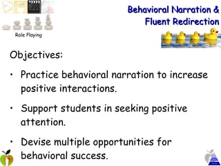 Behavioral Narration & Fluent Redirection Objectives:  Practice behavioral narration to increase positive interactions. Support students in seeking positive attention. Devise multiple opportunities for behavioral success. Role Playing 