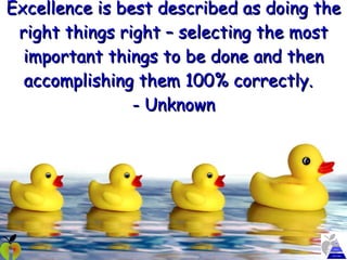 Excellence is best described as doing the right things right – selecting the most important things to be done and then accomplishing them 100% correctly.  - Unknown 
