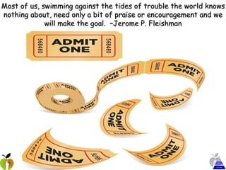 Most of us, swimming against the tides of trouble the world knows nothing about, need only a bit of praise or encouragement and we will make the goal.  –Jerome P. Fleishman 