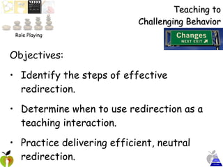 Teaching to Challenging Behavior Objectives:  Identify the steps of effective redirection. Determine when to use redirection as a teaching interaction. Practice delivering efficient, neutral redirection. Role Playing 