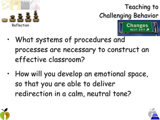 Teaching to Challenging Behavior What systems of procedures and processes are necessary to construct an effective classroom? How will you develop an emotional space, so that you are able to deliver redirection in a calm, neutral tone? Reflection 