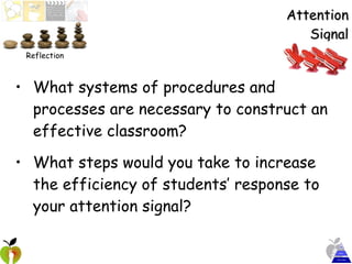 Attention Signal What systems of procedures and processes are necessary to construct an effective classroom? What steps would you take to increase the efficiency of students’ response to your attention signal? Reflection 