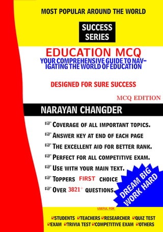 DREAM
BIG
W
ORK
H
ARD
NARAYAN CHANGDER
EDUCATION MCQ
EDUCATION MCQ
YOURCOMPREHENSIVEGUIDETONAV-
IGATINGTHEWORLDOFEDUCATION
DESIGNED FOR SURE SUCCESS
MCQ EDITION
SUCCESS
SERIES
MOST POPULAR AROUND THE WORLD
 Coverage of all important topics.
 Answer key at end of each page
 The excellent aid for better rank.
 Perfect for all competitive exam.
 Use with your main text.
 Toppers FIRST
FIRST choice
 Over 3821+
3821+
questions.
USEFUL FOR
USEFUL FOR
4
□STUDENTS 4
□TEACHERS 4
□RESEARCHER 4
□QUIZ TEST
4
□EXAM 4
□TRIVIA TEST 4
□COMPETITIVE EXAM 4
□OTHERS
 