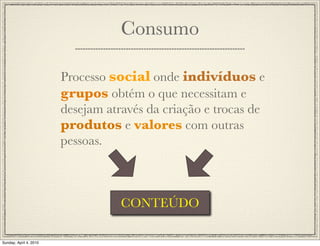 Consumo

                        Processo social onde indivíduos e
                        grupos obtém o que necessitam e
                        desejam através da criação e trocas de
                        produtos e valores com outras
                        pessoas.



                                   CONTEÚDO

Sunday, April 4, 2010
 