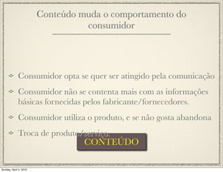 Conteúdo muda o comportamento do
                                  consumidor




             Consumidor opta se quer ser atingido pela comunicação
             Consumidor não se contenta mais com as informações
             básicas fornecidas pelos fabricante/fornecedores.
             Consumidor utiliza o produto, e se não gosta abandona
             Troca de produto/serviço.
                              CONTEÚDO

Sunday, April 4, 2010
 