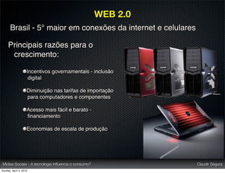 WEB 2.0
       Brasil - 5° maior em conexões da internet e celulares

     Principais razões para o
      crescimento:

                    Incentivos governamentais - inclusão
                     digital

                    Diminuição nas tarifas de importação
                    para computadores e componentes

                    Acesso mais fácil e barato -
                    ﬁnanciamento

                    Economias de escala de produção




Mídias Sociais - A tecnologia inﬂuencia o consumo?             Claudir Segura
Sunday, April 4, 2010
 