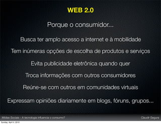 WEB 2.0

                                   Porque o consumidor...

                        Busca ter amplo acesso a internet e à mobilidade

           Tem inúmeras opções de escolha de produtos e serviços

                            Evita publicidade eletrônica quando quer

                          Troca informações com outros consumidores

                         Reúne-se com outros em comunidades virtuais

       Expressam opiniões diariamente em blogs, fóruns, grupos...

Mídias Sociais - A tecnologia inﬂuencia o consumo?                         Claudir Segura
Sunday, April 4, 2010
 