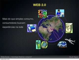 WEB 2.0



    Mais do que simples consumo,
    consumidores buscam
    experiências na rede




Mídias Sociais - A tecnologia inﬂuencia o consumo?             Claudir Segura
Sunday, April 4, 2010
 