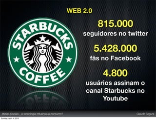 WEB 2.0

                                                               815.000
                                                         seguidores no twitter

                                                               5.428.000
                                                           fãs no Facebook

                                                                4.800
                                                          usuários assinam o
                                                          canal Starbucks no
                                                               Youtube

Mídias Sociais - A tecnologia inﬂuencia o consumo?                        Claudir Segura
Sunday, April 4, 2010
 