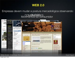 WEB 2.0
   Empresas devem mudar a postura mercadológica observando:
                        BLOGS
                   COMUNIDADES
                 Movimentos do consumidor




Mídias Sociais - A tecnologia inﬂuencia o consumo?             Claudir Segura
Sunday, April 4, 2010
 