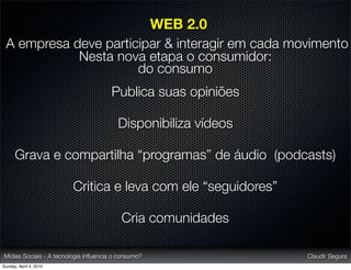 WEB 2.0
 A empresa deve participar & interagir em cada movimento
            Nesta nova etapa o consumidor:
                      do consumo
                                       Publica suas opiniões

                                         Disponibiliza vídeos

      Grava e compartilha “programas” de áudio (podcasts)

                         Critica e leva com ele “seguidores”

                                          Cria comunidades

Mídias Sociais - A tecnologia inﬂuencia o consumo?              Claudir Segura
Sunday, April 4, 2010
 