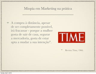Miopia em Marketing na prática


                   A compra à distância, apesar
                   de ser completamente possível,
                   irá fracassar - porque a mulher
                   gosta de sair de casa, segurar
                   a mercadoria, gosta de estar
                   apta a mudar a sua intenção".

                                                     Revista Time, 1966.




Sunday, April 4, 2010
 