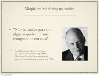 Miopia em Marketing na prática




                        "Não há razão para que
                        alguém queira ter um
                        computador em casa".

                        Ken Olson, presidente e fundador
                        da Digital Equipment Corp. (DEC),
                        fabricante de mainframe computers,
                        sobre os computadores pessoais, em 1977.




Sunday, April 4, 2010
 