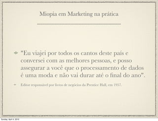 Miopia em Marketing na prática




                        "Eu viajei por todos os cantos deste país e
                        conversei com as melhores pessoas, e posso
                        assegurar a você que o processamento de dados
                        é uma moda e não vai durar até o ﬁnal do ano".
                        Editor responsável por livros de negócios da Prentice Hall, em 1957.




Sunday, April 4, 2010
 