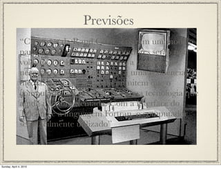 Previsões
               “Cientistas da Rand Corp., criaram um modelo
               para ilustrar como os computadores serão por
               volta de 2004. Por outro lado, a tecnologia
               necessária não será acessível a uma residência
               média. Ainda os cientistas admitem que o
               computador irá necessitar de uma tecnologia que
               ainda não foi inventada. Com a interface do
               Teletipo e a linguagem Fortran, o computador
               será facilmente utilizado”



Sunday, April 4, 2010
 