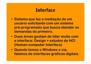 Interface
• Sistema que faz a mediação de um
  usuário solicitante com um sistema
  pré-programado que busca atendar as
  demandas do primeiro.
• Duas áreas gostam de lidar muito com
  a interface: Design + estudos de HCI
  (Human-computer Interface)
• Quando temos o Windows e cia,
  falamos de interfaces gráficas digitais.
 
