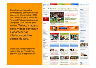 Os softwares chamados
navegadores, permitem que se
acesse os documentos HTML
que universalizam a forma de
“recepção” do conteúdo que se
desejasse fazer circular pela
Internet. Textos,
               imagens,
sons, vídeos começam
a aparecer nas
interfaces gráficas
digitais da web.


O usuário ao requisitar uma
página, faz um “pedido” ao
servidor que a disponibilize.
 