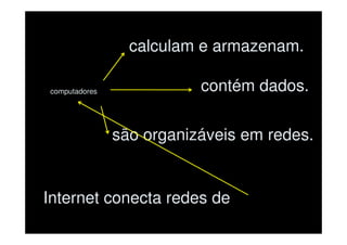 calculam e armazenam.

computadores              contém dados.

               são organizáveis em redes.


Internet conecta redes de
 
