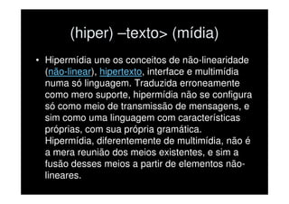 (hiper) –texto> (mídia)
• Hipermídia une os conceitos de não-linearidade
  (não-linear), hipertexto, interface e multimídia
  numa só linguagem. Traduzida erroneamente
  como mero suporte, hipermídia não se configura
  só como meio de transmissão de mensagens, e
  sim como uma linguagem com características
  próprias, com sua própria gramática.
  Hipermídia, diferentemente de multimídia, não é
  a mera reunião dos meios existentes, e sim a
  fusão desses meios a partir de elementos não-
  lineares.
 