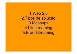 1.Web 2.0
2.Tipos de solução
    3.Mashups
  4.Lifestreaming
5.Brandstreaming
 