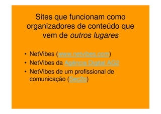 Sites que funcionam como
organizadores de conteúdo que
    vem de outros lugares

• NetVibes (www.netvibes.com)
• NetVibes da Agência Digital AG2
• NetVibes de um profissional de
  comunicação (Sec2o)
 