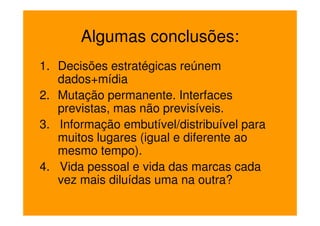 Algumas conclusões:
1. Decisões estratégicas reúnem
   dados+mídia
2. Mutação permanente. Interfaces
   previstas, mas não previsíveis.
3. Informação embutível/distribuível para
   muitos lugares (igual e diferente ao
   mesmo tempo).
4. Vida pessoal e vida das marcas cada
   vez mais diluídas uma na outra?
 