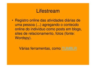 Lifestream
• Registro online das atividades diárias de
  uma pessoa (...) agregando o conteúdo
  online do indivíduo como posts em blogs,
  sites de relacionamento, fotos (fonte:
  Wordspy).

    Várias ferramentas, como TUMBLR
 