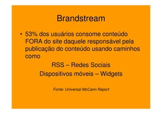 Brandstream
• 53% dos usuários consome conteúdo
  FORA do site daquele responsável pela
  publicação do conteúdo usando caminhos
  como
           RSS – Redes Sociais
       Dispositivos móveis – Widgets

          Fonte: Universal McCann Report
 