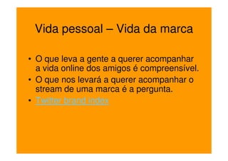 Vida pessoal – Vida da marca

• O que leva a gente a querer acompanhar
  a vida online dos amigos é compreensível.
• O que nos levará a querer acompanhar o
  stream de uma marca é a pergunta.
• Twitter brand index
 