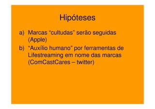 Hipóteses
a) Marcas “cultudas” serão seguidas
   (Apple)
b) “Auxílio humano” por ferramentas de
   Lifestreaming em nome das marcas
   (ComCastCares – twitter)
 
