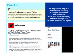 781 seguidores, segue 14.
   Praticamente não dá @,
    à exceção do Twisney,
        que parece ser
 outro user oficial da Disney.
    Este sim interage com
usuários do twitter em replies.
 