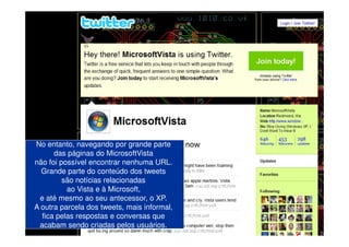 No entanto, navegando por grande parte
      das páginas do MicrosoftVista
não foi possível encontrar nenhuma URL.
  Grande parte do conteúdo dos tweets
         são notícias relacionadas
          ao Vista e à Microsoft,
 e até mesmo ao seu antecessor, o XP.
A outra parcela dos tweets, mais informal,
  fica pelas respostas e conversas que
 acabam sendo criadas pelos usuários.
 