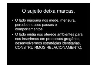 O sujeito deixa marcas.
• O lado máquina nos mede, mensura,
  percebe nossos passos e
  comportamentos.
• O lado mídia nos oferece ambientes para
  nos inserirmos em processos gregários,
  desenvolvermos estratégias identitárias,
  CONSTRUÍRMOS RELACIONAMENTO.
 