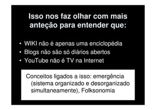 Isso nos faz olhar com mais
   anteção para entender que:

• WIKI não é apenas uma enciclopédia
• Blogs não são só diários abertos
• YouTube não é TV na Internet

  Conceitos ligados a isso: emergência
   (sistema organizado e desorganizado
   simultaneamente), Folksonomia
 