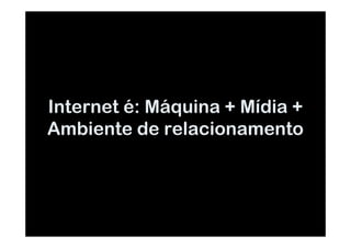 Internet é: Máquina + Mídia +
Ambiente de relacionamento
 