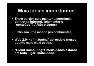 Mais idéias importantes:
• Entre perder-se e manter a coerência
  dentro da Internet. (pigmentar o
  “conteúdo”? ARGs e Jogos)

• Links são uma moeda (os continentes)

• Web 2.0-> a “máquina” aprende e cresce
  quanto mais ela é usada.

• “Cloud Computing”> meus dados estarão
  em todo lugar, mobilidade.
 