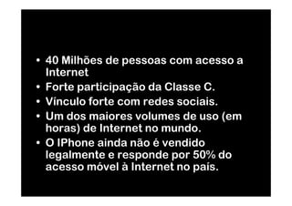 • 40 Milhões de pessoas com acesso a
  Internet
• Forte participação da Classe C.
• Vínculo forte com redes sociais.
• Um dos maiores volumes de uso (em
  horas) de Internet no mundo.
• O IPhone ainda não é vendido
  legalmente e responde por 50% do
  acesso móvel à Internet no país.
 