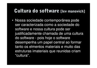 Cultura do software [lev manovich]
• Nossa sociedade contemporânea pode
  ser caracterizada como a sociedade do
  software e nossa cultura pode ser
  justificadamente chamada de uma cultura
  do software - pois hoje o software
  desempenha um papel central ao formar
  tanto os elmentos materiais e muito das
  estruturas imateriais que reunidas criam
  "cultura".
 