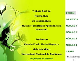 Trabajo final de
                                     ORIGEN
           Marina Ruiz
                                     OBJETIVOS
        de la asignatura

Nuevas Tecnologías Aplicadas a la    MÓDULO 1
            Educación.
                                     MÓDULO 2


            Profesoras               MÓDULO 3

  Claudia Frack, Marta Högner y      MÓDULO 4

         Gabriela Villar.
                                     CIERRE
Universidad Nacional de Río Negro.
                                     Marina Ir/UNRN
       Disponible en Internet
                                           2
 