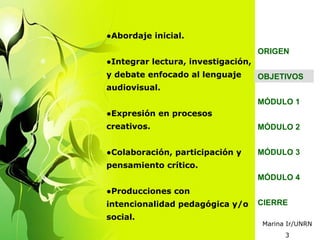 ●Abordaje inicial.
                                    ORIGEN
●Integrar lectura, investigación,
y debate enfocado al lenguaje       OBJETIVOS
audiovisual.
                                    MÓDULO 1
●Expresión en procesos
creativos.                          MÓDULO 2


●Colaboración, participación y      MÓDULO 3
pensamiento crítico.
                                    MÓDULO 4
●Producciones con
intencionalidad pedagógica y/o      CIERRE
social.
                                    Marina Ir/UNRN
                                          3
 