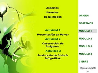 Aspectos
      formales
                         ORIGEN
    de la imagen

                         OBJETIVOS

     Actividad 1         MÓDULO 1
Presentación en Power
     Actividad 2         MÓDULO 2

   Observación de
     imágenes.           MÓDULO 3
     Actividad 3
                         MÓDULO 4
Producción de historia
     fotográfica.
                         CIERRE

                         Marina Ir/UNRN
                               4
 