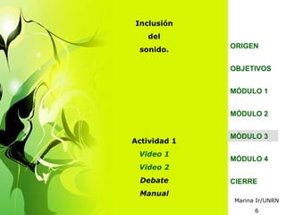 Inclusión
    del
              ORIGEN
 sonido.

              OBJETIVOS


              MÓDULO 1


              MÓDULO 2


              MÓDULO 3
Actividad 1
 Video 1
              MÓDULO 4
 Video 2
  Debate      CIERRE
 Manual
              Marina Ir/UNRN
                    6
 