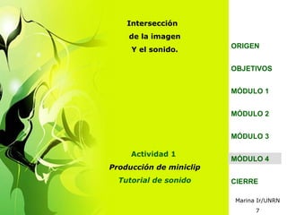 Intersección
    de la imagen
                         ORIGEN
     Y el sonido.

                         OBJETIVOS


                         MÓDULO 1


                         MÓDULO 2


                         MÓDULO 3

     Actividad 1
                         MÓDULO 4
Producción de miniclip
  Tutorial de sonido     CIERRE

                         Marina Ir/UNRN
                               7
 