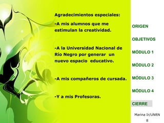 Agradecimientos especiales:

-A mis alumnos que me
                                ORIGEN
estimulan la creatividad.

                                OBJETIVOS

-A la Universidad Nacional de
                                MÓDULO 1
Río Negro por generar un
nuevo espacio educativo.
                                MÓDULO 2


-A mis compañeros de cursada.   MÓDULO 3


                                MÓDULO 4
-Y a mis Profesoras.
                                CIERRE

                                Marina Ir/UNRN
                                      8
 