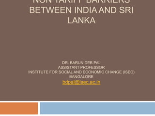 NON TARIFF BARRIERS BETWEEN
INDIA AND SRI LANKA
DR. BARUN DEB PAL
ASSISTANT PROFESSOR
INSTITUTE FOR SOCIAL AND ECONOMIC CHANGE (ISEC)
BANGALORE
bdpal@isec.ac.in
 